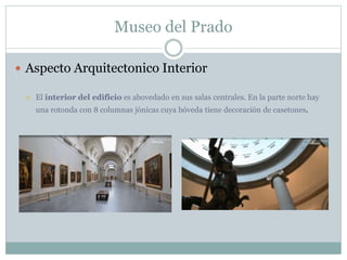 Museo del Prado 
 Aspecto Arquitectonico Interior 
 El interior del edificio es abovedado en sus salas centrales. En la parte norte hay 
una rotonda con 8 columnas jónicas cuya bóveda tiene decoración de casetones. 
 