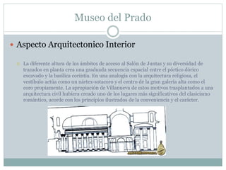 Museo del Prado 
 Aspecto Arquitectonico Interior 
 La diferente altura de los ámbitos de acceso al Salón de Juntas y su diversidad de 
trazados en planta crea una graduada secuencia espacial entre el pórtico dórico 
excavado y la basílica corintia. En una analogía con la arquitectura religiosa, el 
vestíbulo actúa como un nártex-sotacoro y el centro de la gran galería alta como el 
coro propiamente. La apropiación de Villanueva de estos motivos trasplantados a una 
arquitectura civil hubiera creado uno de los lugares más significativos del clasicismo 
romántico, acorde con los principios ilustrados de la conveniencia y el carácter. 
