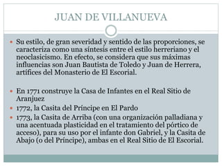JUAN DE VILLANUEVA 
 Su estilo, de gran severidad y sentido de las proporciones, se 
caracteriza como una síntesis entre el estilo herreriano y el 
neoclasicismo. En efecto, se considera que sus máximas 
influencias son Juan Bautista de Toledo y Juan de Herrera, 
artífices del Monasterio de El Escorial. 
 En 1771 construye la Casa de Infantes en el Real Sitio de 
Aranjuez 
 1772, la Casita del Príncipe en El Pardo 
 1773, la Casita de Arriba (con una organización palladiana y 
una acentuada plasticidad en el tratamiento del pórtico de 
acceso), para su uso por el infante don Gabriel, y la Casita de 
Abajo (o del Príncipe), ambas en el Real Sitio de El Escorial. 
 