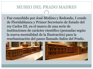 MUSEO DEL PRADO MADRID 
 Fue concebido por José Moñino y Redondo, I conde 
de Floridablanca y Primer Secretario de Estado del 
rey Carlos III, en el marco de una serie de 
instituciones de carácter científico (pensadas según 
la nueva mentalidad de la Ilustración) para la 
reurbanización del paseo llamado Salón del Prado. 
 