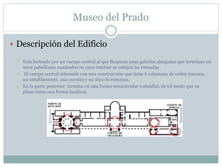 Museo del Prado 
 Descripción del Edificio 
 Esta formado por un cuerpo central al que flaquean unas galerías alargadas que terminan en 
unos pabellones cuadrados en cuyo interior se cobijan las rotondas 
 El cuerpo central sobresale con una construcción que tiene 6 columnas de orden toscano, 
un entablamento, una cornisa y un ático lo rematan. 
 En la parte posterior termina en una forma semicircular o absidial, de tal modo que su 
plano toma una forma basilical. 
 