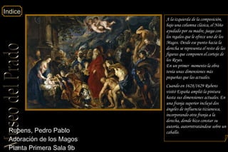 Indice
Rubens, Pedro Pablo
Adoración de los Magos
Planta Primera Sala 9b
A la izquierda de la composición,
bajo una columna clásica, el Niño
ayudado por su madre, juega con
los regalos que le ofrece uno de los
Magos. Desde ese punto hacia la
derecha se representa el resto de las
figuras que componen el cortejo de
los Reyes.
En un primer momento la obra
tenía unas dimensiones más
pequeñas que las actuales.
Cuando en 1628/1629 Rubens
visitó España amplió la pintura
hasta sus dimensiones actuales. En
una franja superior incluyó dos
ángeles de influencia tizianesca,
incorporando otra franja a la
derecha, donde hizo constar su
autoría, autorretratándose sobre un
caballo.
 