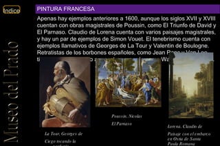 La Tour, Georges de   Ciego tocando la zanfonía   Poussin, Nicolas   El Parnaso Lorena, Claudio de   Paisaje con el embarco en Ostia de Santa Paula Romana   PINTURA FRANCESA Apenas hay ejemplos anteriores a 1600, aunque los siglos XVII y XVIII cuentan con obras magistrales de Poussin, como El Triunfo de David y El Parnaso. Claudio de Lorena cuenta con varios paisajes magistrales, y hay un par de ejemplos de Simon Vouet. El tenebrismo cuenta con ejemplos llamativos de Georges de La Tour y Valentin de Boulogne. Retratistas de los borbones españoles, como Jean Ranc y Van Loo, tienen presencia junto a maestros rococós como Watteau y Boucher. .  