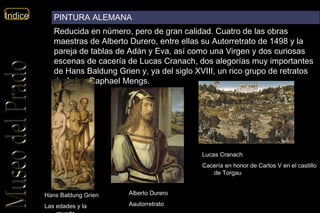 Alberto Durero Aautorretrato Lucas Cranach   Cacería en honor de Carlos V en el castillo de Torgau  Hans Baldung Grien Las edades y la muerte PINTURA ALEMANA Reducida en número, pero de gran calidad. Cuatro de las obras maestras de Alberto Durero, entre ellas su Autorretrato de 1498 y la pareja de tablas de Adán y Eva, así como una Virgen y dos curiosas escenas de cacería de Lucas Cranach, dos alegorías muy importantes de Hans Baldung Grien y, ya del siglo XVIII, un rico grupo de retratos de Anton Raphael Mengs. 