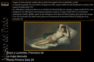 Goya y Lucientes, Francisco de  La maja desnuda  Planta Primera Sala 29  Imagen de Venus desnuda, tendida sobre un diván de terciopelo verde con almohadas y colcha. La leyenda ha querido ver en la modelo a la duquesa de Alba, aunque también ha sido identificada con Pepita Tudó, amante de Godoy desde 1797. En 1800 aparece citada por primera vez en el palacio de Manuel Godoy sin su pareja, La maja vestida (P741), como sobrepuerta. En 1808 aparece mencionada por segunda vez junto a La maja vestida (P741), en el inventario realizado por Frédéric Quilliet, agente de José Bonaparte, de los bienes de Manuel Godoy, quien quizás las encargó. Y en 1813 se describe a las damas como Gitanas en el inventario de incautación de bienes de Godoy por el rey Fernando VII. 