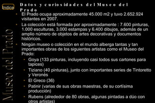 El Prado ocupa aproximadamente 45.000 m2 y tuvo 2.652.924  visitantes en 2007. La colección está formada por aproximadamente : 7.600 pinturas, 1.000 esculturas, 3.000 estampas y 6.400 dibujos, además de un amplio número de objetos de artes decorativas y documentos históricos.  Ningún museo o colección en el mundo alberga tantas y tan importantes obras de los siguientes artistas como el Museo del Prado: Goya (133 pinturas, incluyendo casi todos sus cartones para tapices)  Tiziano (40 pinturas), junto con importantes series de Tintoretto y Veronés  El Greco (36)  Patinir (varias de sus obras maestras, de su cortísima producción)  Rubens (alrededor de 80 obras, algunas pintadas a dúo con otros artistas)  Velázquez (unas 45 pinturas, de las apenas 100 catalogadas)  Eduardo Rosales, con casi 200 obras, entre pinturas y dibujos.  En la actualidad, el Museo exhibe en su propia sede unas 1300 obras 3100 obras (‘Prado disperso’) se encuentran, como depósito temporal en diversos museos e instituciones oficiales, y el resto se conserva en almacenes.  Datos y curiosidades del Museo del Prado 