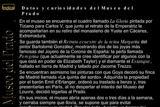 En el museo se encuentra el cuadro llamado  La Gloria  pintada por Tiziano para Carlos V, que junto al retrato de la Emperatriz le acompañarían en su retiro del monasterio de Yuste en Cáceres, Extremadura. Se guarda también el  Retrato ecuestre de la reina Margarita  del pintor Bartolomé González, mostrando dos de las joyas más famosas del Joyero de la Corona de España: la perla llamada  Peregrina  (que actualmente se cree identificar por algunos con la que está en poder de Elizabeth Taylor) y el diamante el  Estanque , hallado en tierra de Madrid y tallado por Jacome Trezzo. Se encuentran asimismo las pinturas con que Goya decoró su finca de Madrid llamada «La quinta del sordo». Adquirida la propiedad por el barón Emil d’Erlanger, ordenó su traslado a lienzo y, tras presentarlas en París, al no despertar el interés del Museo del Louvre, decidió legarlas al Prado. En sus inicios, el museo abría apenas dos o tres días a la semana, y cerraba siempre que llovía, se supone que para evitar masificaciones y suciedad. Por otro lado, durante un tiempo las salas de escultura no estuvieron debidamente pavimentadas, y el polvo debía eliminarse regando el suelo con agua, aunque pronto se esteró y posteriormente se instaló tarima de madera en casi todas las salas. Por cuestiones de seguridad, la madera fue sustituida por mármol después de los años 30. Datos y curiosidades del Museo del Prado 