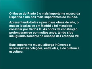 O Museu do Prado é o mais importante museu da Espanha e um dos mais importantes do mundo.  Apresentando belas e preciosas obras de arte, o museu localiza-se em Madrid e foi mandado construir por Carlos III. As obras de construção prolongaram-se por muitos anos, tendo sido inaugurado somente no reinado de Fernando VII. Este importante museu alberga inúmeras e valiosíssimas coleções, entre elas, a de pintura e escultura. 