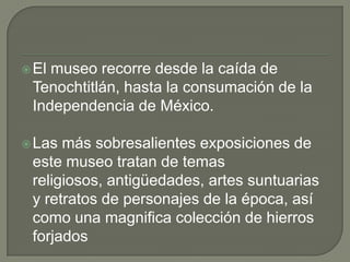 El museo recorre desde la caída de Tenochtitlán, hasta la consumación de la Independencia de México.<br />Las más sobresal...