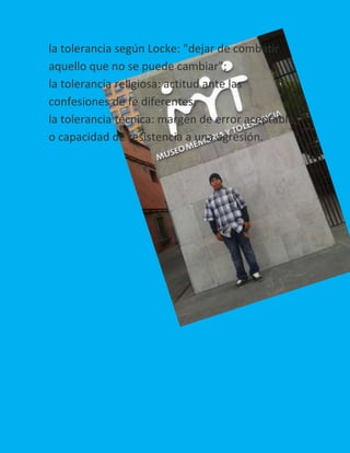 la tolerancia según Locke: "dejar de combatir
aquello que no se puede cambiar";
la tolerancia religiosa: actitud ante las
confesiones de fe diferentes;
la tolerancia técnica: margen de error aceptable,
o capacidad de resistencia a una agresión.

 