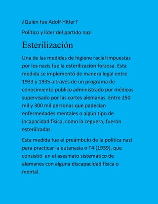 ¿Quién fue Adolf Hitler?
Político y líder del partido nazi

Esterilización
Una de las medidas de higiene racial impuestas
por los nazis fue la esterilización forzosa. Esta
medida se implementó de manera legal entre
1933 y 1935 a través de un programa de
conocimiento publico administrado por médicos
supervisado por las cortes alemanas. Entre 250
mil y 300 mil personas que padecían
enfermedades mentales o algún tipo de
incapacidad física, como la ceguera, fueron
esterilizadas.
Esta medida fue el preámbulo de la política nazi
para practicar la eutanasia o T4 (1939), que
consistió en el asesinato sistemático de
alemanes con alguna discapacidad física o
mental.

 