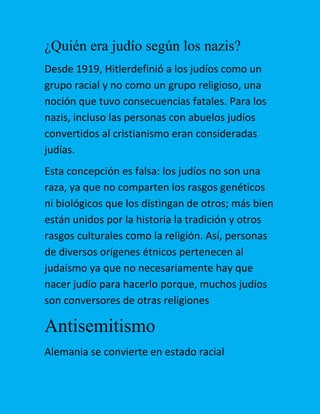 ¿Quién era judío según los nazis?
Desde 1919, Hitlerdefinió a los judíos como un
grupo racial y no como un grupo religioso, una
noción que tuvo consecuencias fatales. Para los
nazis, incluso las personas con abuelos judíos
convertidos al cristianismo eran consideradas
judías.
Esta concepción es falsa: los judíos no son una
raza, ya que no comparten los rasgos genéticos
ni biológicos que los distingan de otros; más bien
están unidos por la historia la tradición y otros
rasgos culturales como la religión. Así, personas
de diversos orígenes étnicos pertenecen al
judaísmo ya que no necesariamente hay que
nacer judío para hacerlo porque, muchos judíos
son conversores de otras religiones

Antisemitismo
Alemania se convierte en estado racial

 