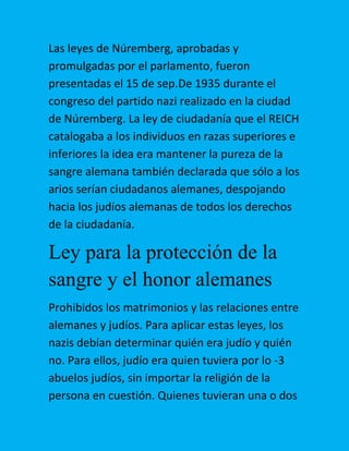 Las leyes de Núremberg, aprobadas y
promulgadas por el parlamento, fueron
presentadas el 15 de sep.De 1935 durante el
congreso del partido nazi realizado en la ciudad
de Núremberg. La ley de ciudadanía que el REICH
catalogaba a los individuos en razas superiores e
inferiores la idea era mantener la pureza de la
sangre alemana también declarada que sólo a los
arios serían ciudadanos alemanes, despojando
hacia los judíos alemanas de todos los derechos
de la ciudadanía.

Ley para la protección de la
sangre y el honor alemanes
Prohibidos los matrimonios y las relaciones entre
alemanes y judíos. Para aplicar estas leyes, los
nazis debían determinar quién era judío y quién
no. Para ellos, judío era quien tuviera por lo -3
abuelos judíos, sin importar la religión de la
persona en cuestión. Quienes tuvieran una o dos

 