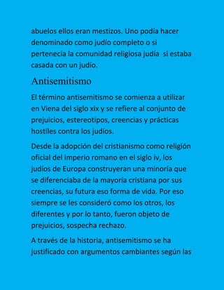 abuelos ellos eran mestizos. Uno podía hacer
denominado como judío completo o si
pertenecía la comunidad religiosa judía si estaba
casada con un judío.

Antisemitismo
El término antisemitismo se comienza a utilizar
en Viena del siglo xix y se refiere al conjunto de
prejuicios, estereotipos, creencias y prácticas
hostiles contra los judíos.
Desde la adopción del cristianismo como religión
oficial del imperio romano en el siglo iv, los
judíos de Europa construyeran una minoría que
se diferenciaba de la mayoría cristiana por sus
creencias, su futura eso forma de vida. Por eso
siempre se les consideró como los otros, los
diferentes y por lo tanto, fueron objeto de
prejuicios, sospecha rechazo.
A través de la historia, antisemitismo se ha
justificado con argumentos cambiantes según las

 