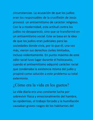 circunstancias. La acusación de que los judíos
eran los responsables de la crucifixión de Jesús
provocó un antisemitismo de carácter religioso.
Con la a modernidad, esta actitud contra los
judíos no desapareció, sino que se transformó en
un antisemitismo social. Este se basa en la idea
de que los judíos eran judiciales para las
sociedades donde vivía, por lo que él, una vez
más, vieron sus derechos civiles limitados,
incluso violentamente. En punto máximo de este
odio racial tuvo lugar durante el holocausto,
cuando el antisemitismo adquirió carácter racial
que condenaba la existencia misma del judío y
propinó como solución a este problema su total
exterminio.

¿Cómo era la vida en los guetos?
La vida diaria era una constante lucha por
sobrevivir física y emocionalmente del hambre,
las epidemias, el trabajo forzado y la humillación
causaban graves rasgos de los habitantes del

 