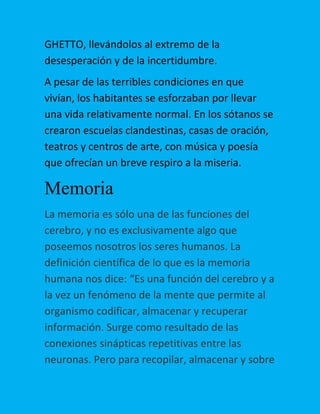 GHETTO, llevándolos al extremo de la
desesperación y de la incertidumbre.
A pesar de las terribles condiciones en que
vivían, los habitantes se esforzaban por llevar
una vida relativamente normal. En los sótanos se
crearon escuelas clandestinas, casas de oración,
teatros y centros de arte, con música y poesía
que ofrecían un breve respiro a la miseria.

Memoria
La memoria es sólo una de las funciones del
cerebro, y no es exclusivamente algo que
poseemos nosotros los seres humanos. La
definición científica de lo que es la memoria
humana nos dice: “Es una función del cerebro y a
la vez un fenómeno de la mente que permite al
organismo codificar, almacenar y recuperar
información. Surge como resultado de las
conexiones sinápticas repetitivas entre las
neuronas. Pero para recopilar, almacenar y sobre

 