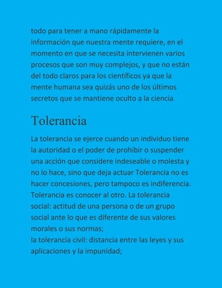 todo para tener a mano rápidamente la
información que nuestra mente requiere, en el
momento en que se necesita intervienen varios
procesos que son muy complejos, y que no están
del todo claros para los científicos ya que la
mente humana sea quizás uno de los últimos
secretos que se mantiene oculto a la ciencia.

Tolerancia
La tolerancia se ejerce cuando un individuo tiene
la autoridad o el poder de prohibir o suspender
una acción que considere indeseable o molesta y
no lo hace, sino que deja actuar Tolerancia no es
hacer concesiones, pero tampoco es indiferencia.
Tolerancia es conocer al otro. La tolerancia
social: actitud de una persona o de un grupo
social ante lo que es diferente de sus valores
morales o sus normas;
la tolerancia civil: distancia entre las leyes y sus
aplicaciones y la impunidad;

 