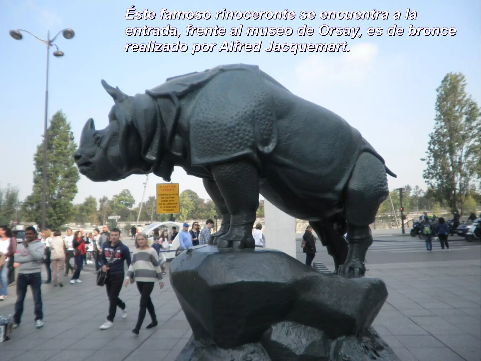 Éste famoso rinoceronte ssee eennccuueennttrraa aa llaa 
eennttrraaddaa,, ffrreennttee aall mmuusseeoo ddee OOrrssaayy,, eess ddee bbrroonnccee 
rreeaalliizzaaddoo ppoorr AAllffrreedd JJaaccqquueemmaarrtt.. 
 