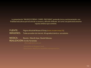 FUENTE:  Página oficial del Museo d’Orsay ( www.musee-orsay.fr/ ). IMÁGENES:  Todas proceden de internet. Mi agradecimiento a  sus autores. MÚSICA:  Reverie.  Oboe & Arpa. Claude Debussy. REALIZACIÓN:  Emilio Fernández [email_address] La presentación “MUSEO D’ORSAY. PARIS. PINTURAS” pretende única y exclusivamente  una finalidad educativa que es la de dar a conocer y difundir el Museo  así como una parte de la enorme riqueza artística que contiene. http://eferna.blogspot.com/ http://www.slideshare.net/efefernapresentations 