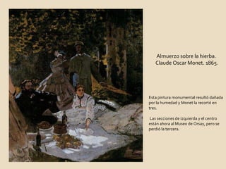 Almuerzo sobre la hierba. Claude Oscar Monet. 1865. Esta pintura monumental resultó dañada por la humedad y Monet la recortó en tres. Las secciones de izquierda y el centro están ahora al Museo de Orsay, pero se perdió la tercera.  