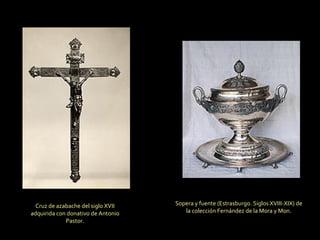 Cruz de azabache del siglo XVII adquirida con donativo de Antonio Pastor. Sopera y fuente (Estrasburgo. Siglos XVIII-XIX) de la colección Fernández de la Mora y Mon. 