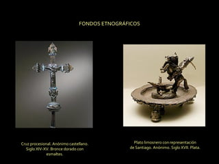 Cruz procesional. Anónimo castellano. Siglo XIV-XV. Bronce dorado con esmaltes. Plato limosnero con representación de Santiago. Anónimo. Siglo XVII. Plata. FONDOS ETNOGRÁFICOS 