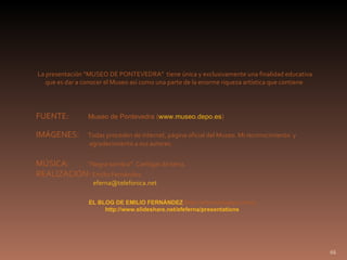 FUENTE:  Museo de Pontevedra ( www.museo.depo.es ) IMÁGENES:  Todas proceden de internet, página oficial del Museo. Mi reconocimiento  y    agradecimiento a sus autores. MÚSICA:  “Negra sombra”. Cantigas do terra. REALIZACIÓN:  Emilio Fernández [email_address] La presentación “MUSEO DE PONTEVEDRA”  tiene única y exclusivamente una finalidad educativa que es dar a conocer el Museo así como una parte de la enorme riqueza artística que contiene. EL BLOG DE EMILIO FERNÁNDEZ  ( http://eferna.blogspot.com) http://www.slideshare.net/efeferna/presentations 