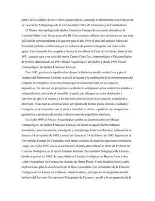 centro de la ciudad y de otros sitios arqueológicos; contando evidentemente con el apoyo de
la Escuela de Antropología de la Universidad Central de Venezuela y de Fundacultura.
El Museo Antropológico de Quíbor Francisco Tamayo Se encuentra ubicado en la
Avenida Pedro León Torres con calle 10. Este conjunto edilicio tuvo sus inicios en una sola
edificación correspondiente a lo que era para el año 1948 el local del antiguo Puesto de
Salud del poblado, conformado por un volumen de planta rectangular con techo a dos
aguas. Este inmueble fue ocupado a finales de los 60 por la Casa de la Cultura, hasta el año
1971, cuando pasa a ser sede del otrora Centro Científico, Antropológico y Paleontológico
de Quibor, denominado en 1981 Museo Arqueológico de Quibor y desde 1999 Museo
Antropológico de Quibor Francisco Tamayo.
Para 1995, gracias al respaldo ofrecido por la Gobernación del estado Lara y por el
Instituto del Patrimonio Cultural se inició el rescate y la ampliación de la infraestructura del
conjunto investigativo, al mismo tiempo que la renovación total de sus espacios
expositivos. Se crea así, un proyecto cuyo diseño lo componen varios volúmenes aislados e
independientes, asociados al inmueble original, que albergan espacios destinados a
servicios de apoyo al museo y a los tres usos principales de investigación, exposición y
extensión. Estas nuevas construcciones con plantas de formas puras circular, cuadrada y
triangular, se relacionarían con el primer inmueble existente, a partir de su composición
geométrica y presencia de escalas y dimensiones de superficies similares.
En el año 1999, el Museo Arqueológico cambia su denominación por Museo
Antropológico de Quíbor Francisco Tamayo, en honor de aquel célebre botánico,
naturalista, conservacionista, lexicógrafo y antropólogo Francisco Tamayo, quién nació en
Sanare el 4 de octubre de 1902 y murió en Caracas el 14 de febrero de 1985. Ingresó en la
Universidad Central de Venezuela, para cursar estudios de medicina que nunca terminaría.
Luego, en el año 1936, inicia su carrera universitaria para obtener el título de Profesor en
Ciencias Biológicas, en el recién fundado Instituto Universitario Pedagógico de Caracas,
donde se graduó en 1943. Se especializó en Ciencias Biológicas en Buenos Aires y San
Isidro (Argentina). En Caracas fue alumno de Henry Pittier. Como botánico llevó a cabo
exploraciones para la clasificación de la flora venezolana. Fue cofundador de la Estación
Biológica de los Llanos en Calabozo, estado Guárico, participó en la reorganización del
herbario del Instituto Universitario Pedagógico de Caracas y ayudó a la recuperación de la

 