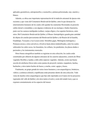 aplicados geométricos, antropomorfos y zoomorfos y pintura policromada, rojo, marrón y
blanco.
Además, se ubica una importante representación de la tradición artesanal de épocas más
recientes y que viene del Cementerio Boulevard de Quíbor, entre la que destacan los
enterramientos humanos de los cuales sólo quedan las osamentas flexionadas en posición
cubito dorsal o extendidas y con algunas evidencias de sus mortajas o fardos funerarios,
junto con los cuencos multípodes (ceibas), vasijas efigies y los soportes bicónicos, entre
otros. Del Cementerio Boulevard de Quíbor, el Museo Antropológico guarda gran cantidad
de objetos de concha (provenientes del Boulevard de Quíbor y de Rincón de la Guardia,
Guadalupe, Tocuyano y Las Locas) como: Strombus gigas, Melongena melongena y
Pomacea urceus y otros univalvos y bivalvos hasta ahora inidentificados, entre los cuales
sobresalen los cubre sexos, los brazaletes, los collares, los pendientes, las placas aladas o
pectorales y los instrumentos musicales.
Otros bienes etnográficos también se registran en esta colección, los cuales están
constituidos por alfarería de algunos artesanos de los caseríos adyacentes, cestería de fibras
vegetales flexibles y tejidas y talla sobre especies vegetales. Además, existe una buena
sección de artefactos líticos tales como puntas de proyectil, metates, raspadores, hachas,
hachuelas y otros tantos hechos de hueso y concha, como: agujas y husos.
Finalmente, un grupo grande de restos óseos humanos y zoo-arqueológicos, botánicos,
vidrios y cerámica colonial y republicana están presentes dentro de esta colección. Todo
viene de muchos sitios arqueológicos que han sido reportados en el marco de los proyectos
regionales del valle de Quíbor y de otros tantos al norte y oeste del estado Lara y que se
exponen constantemente en los espacios del museo

 