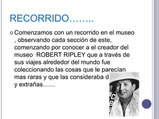 RECORRIDO……..
 Comenzamos    con un recorrido en el museo
 , observando cada sección de este,
 comenzando por conocer a el creador del
 museo ROBERT RIPLEY que a través de
 sus viajes alrededor del mundo fue
 coleccionando las cosas que le parecían
 mas raras y que las consideraba diferentes
 y extrañas……
 