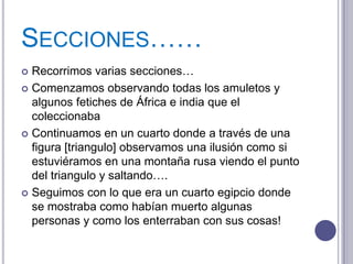 SECCIONES……
 Recorrimos varias secciones…
 Comenzamos observando todas los amuletos y
  algunos fetiches de África e india que el
  coleccionaba
 Continuamos en un cuarto donde a través de una
  figura [triangulo] observamos una ilusión como si
  estuviéramos en una montaña rusa viendo el punto
  del triangulo y saltando….
 Seguimos con lo que era un cuarto egipcio donde
  se mostraba como habían muerto algunas
  personas y como los enterraban con sus cosas!
 