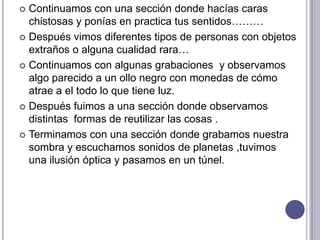  Continuamos con una sección donde hacías caras
  chistosas y ponías en practica tus sentidos………
 Después vimos diferentes tipos de personas con objetos
  extraños o alguna cualidad rara…
 Continuamos con algunas grabaciones y observamos
  algo parecido a un ollo negro con monedas de cómo
  atrae a el todo lo que tiene luz.
 Después fuimos a una sección donde observamos
  distintas formas de reutilizar las cosas .
 Terminamos con una sección donde grabamos nuestra
  sombra y escuchamos sonidos de planetas ,tuvimos
  una ilusión óptica y pasamos en un túnel.
 