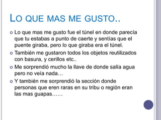 LO QUE MAS ME GUSTO..
 Lo que mas me gusto fue el túnel en donde parecía
  que tu estabas a punto de caerte y sentías que el
  puente giraba, pero lo que giraba era el túnel.
 También me gustaron todos los objetos reutilizados
  con basura, y cerillos etc..
 Me sorprendió mucho la llave de donde salía agua
  pero no veía nada…
 Y también me sorprendió la sección donde
  personas que eren raras en su tribu o región eran
  las mas guapas……
 
