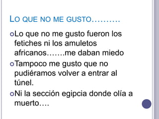 LO QUE NO ME GUSTO……….
Lo  que no me gusto fueron los
 fetiches ni los amuletos
 africanos…….me daban miedo
Tampoco me gusto que no
 pudiéramos volver a entrar al
 túnel.
Ni la sección egipcia donde olía a
 muerto….
 