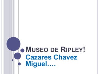 MUSEO DE RIPLEY!
Cazares Chavez
Miguel….
 