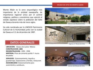Interior del Museo de Sitio
Ingreso al Museo de Sitio
Exterior del Museo de Sitio
DATOS GENERALES
MUSEO DE SITIO DE MONTE ALBAN
UBICACION: Oaxaca de Juárez- México
CONSTRUCCION: 1885
RECONSTRUCCION: 1992 - 1994
MATERIAL: Pisos de cemento pulido Y muros
de piedra
Monte Albán es la zona arqueológica más
importante de la entidad oaxaqueña, de
importancia regional única por el control
religioso, político y económico que ejerció el
estado zapoteco sobre la población del Valle
de Oaxaca durante más de trece siglos.
Ha sido nombrada por la UNESCO Patrimonio
Cultural de la Humanidad junto con la ciudad
de Oaxaca el 11 de diciembre de 1987.
SERVICIOS : Estacionamiento, taquilla y
guardarropa. Exposiciones y tiendas, restaurant.
ACCESIBILIDAD: Estacionamiento para
automóviles y autobuses.
 