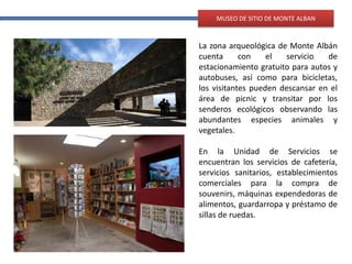 MUSEO DE SITIO DE MONTE ALBAN
La zona arqueológica de Monte Albán
cuenta con el servicio de
estacionamiento gratuito para autos y
autobuses, así como para bicicletas,
los visitantes pueden descansar en el
área de picnic y transitar por los
senderos ecológicos observando las
abundantes especies animales y
vegetales.
En la Unidad de Servicios se
encuentran los servicios de cafetería,
servicios sanitarios, establecimientos
comerciales para la compra de
souvenirs, máquinas expendedoras de
alimentos, guardarropa y préstamo de
sillas de ruedas.
 
