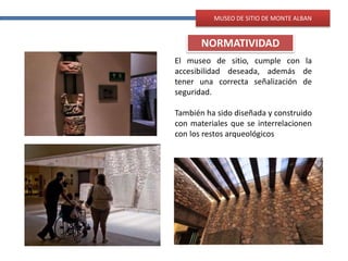 MUSEO DE SITIO DE MONTE ALBAN
NORMATIVIDAD
El museo de sitio, cumple con la
accesibilidad deseada, además de
tener una correcta señalización de
seguridad.
También ha sido diseñada y construido
con materiales que se interrelacionen
con los restos arqueológicos
 