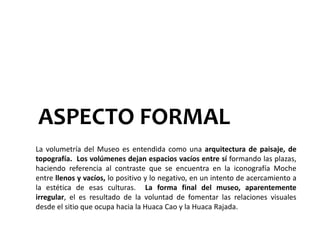 ASPECTO FORMAL
La volumetría del Museo es entendida como una arquitectura de paisaje, de
topografía. Los volúmenes dejan espacios vacíos entre sí formando las plazas,
haciendo referencia al contraste que se encuentra en la iconografía Moche
entre llenos y vacíos, lo positivo y lo negativo, en un intento de acercamiento a
la estética de esas culturas. La forma final del museo, aparentemente
irregular, el es resultado de la voluntad de fomentar las relaciones visuales
desde el sitio que ocupa hacia la Huaca Cao y la Huaca Rajada.
 