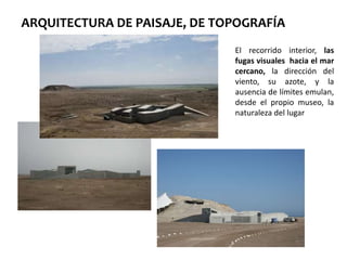 ARQUITECTURA DE PAISAJE, DE TOPOGRAFÍA
El recorrido interior, las
fugas visuales hacia el mar
cercano, la dirección del
viento, su azote, y la
ausencia de límites emulan,
desde el propio museo, la
naturaleza del lugar
 