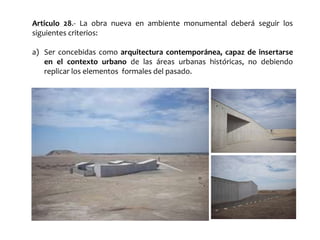 Articulo 28.- La obra nueva en ambiente monumental deberá seguir los
siguientes criterios:
a) Ser concebidas como arquitectura contemporánea, capaz de insertarse
en el contexto urbano de las áreas urbanas históricas, no debiendo
replicar los elementos formales del pasado.
 