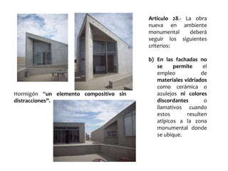 Articulo 28.- La obra
nueva en ambiente
monumental deberá
seguir los siguientes
criterios:
b) En las fachadas no
se permite el
empleo de
materiales vidriados
como cerámica o
azulejos ni colores
discordantes o
llamativos cuando
estos resulten
atípicos a la zona
monumental donde
se ubique.
Hormigón “un elemento compositivo sin
distracciones”.
 