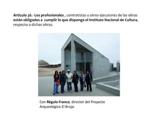 Articulo 36.- Los profesionales , contratistas u otros ejecutores de las obras
están obligados a cumplir lo que disponga el Instituto Nacional de Cultura,
respecto a dichas obras.
Con Régulo Franco, director del Proyecto
Arqueológico El Brujo.
 
