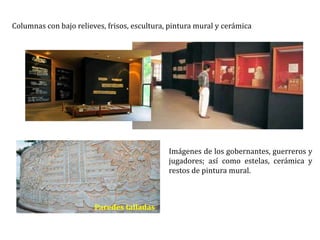 Columnas con bajo relieves, frisos, escultura, pintura mural y cerámica
Imágenes de los gobernantes, guerreros y
jugadores; así como estelas, cerámica y
restos de pintura mural.
Paredes talladas
 