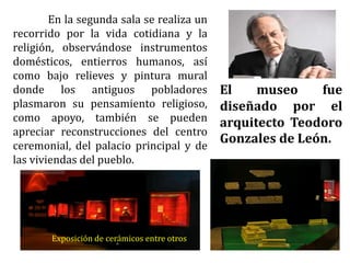 En la segunda sala se realiza un
recorrido por la vida cotidiana y la
religión, observándose instrumentos
domésticos, entierros humanos, así
como bajo relieves y pintura mural
donde los antiguos pobladores
plasmaron su pensamiento religioso,
como apoyo, también se pueden
apreciar reconstrucciones del centro
ceremonial, del palacio principal y de
las viviendas del pueblo.
El museo fue
diseñado por el
arquitecto Teodoro
Gonzales de León.
Exposición de cerámicos entre otros
 