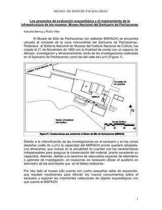 MUSEO DE SITIO DE PACHACAMAC
1
Los proyectos de evaluación arqueológica y el mejoramiento de la
infraestructura de los museos: Museo Nacional del Santuario de Pachacamac
Katiusha Bernuy y Rocío Villar
El Museo de Sitio de Pachacamac (en adelante MSPACH) se encuentra
ubicado al noroeste de la zona monumental del Santuario de Pachacamac.
Pertenece al Sistema Nacional de Museos del Instituto Nacional de Cultura, fue
creado el 21 de Noviembre de 1965 con la finalidad de contar con un espacio de
difusión, investigación y almacenamiento; tanto de las investigaciones realizadas
en el Santuario de Pachacamac como las del valle de Lurín (Figura 1).
Debido a la intensificación de las investigaciones en el santuario y en las zonas
aledañas (valle de Lurín) la capacidad del MSPACH pronto quedará rebasada.
Los almacenes, que incluso en la actualidad no cuentan con las características
indispensables para asegurar la conservación del material, pronto excederán su
capacidad. Además, debido a la carencia de adecuados espacios de laboratorio
o gabinete de investigación, en ocasiones es necesario utilizar el auditorio en
desmedro de las actividades que en él deben realizarse.
Por otro lado el museo sólo cuenta con cuatro pequeñas salas de exposición,
que resultan insuficientes para difundir los nuevos conocimientos sobre el
santuario y exponer las importantes colecciones de objetos arqueológicos con
que cuenta el MSPACH.
 