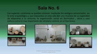 Sala No. 6
Los espacios cotidianos se pueden conocer mediante los vestigios encontrados en
la zona arqueológica y que expuestos en esta sala dan una muestra de su capacidad
de adaptarse a su entorno, la organización social en Xochicalco , ubica a esta
cultura como la mas importante del altiplano central, en el Epiclásico.
Fotografías tomadas del Museo de sitio Xochicalco
Laura Elena Amador Herrera
 