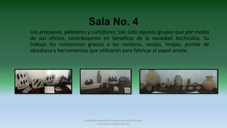 Sala No. 4
Los artesanos, peleteros y curtidores; son solo algunos grupos que por medio
de sus oficios, contribuyeron en beneficio de la sociedad Xochicalca. Su
trabajo los conocemos gracias a los cantaros, vasijas, tinajas, puntas de
obsidiana y herramientas que utilizaron para fabricar el papel amate.
Fotografías tomadas del Museo de sitio Xochicalco
Laura Elena Amador Herrera
 