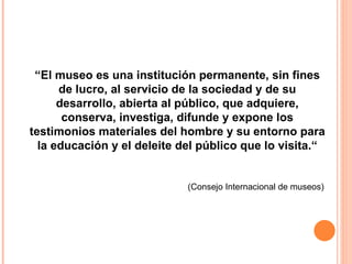 “ El museo es una institución permanente, sin fines de lucro, al servicio de la sociedad y de su desarrollo, abierta al público, que adquiere, conserva, investiga, difunde y expone los testimonios materiales del hombre y su entorno para la educación y el deleite del público que lo visita.“ (Consejo Internacional de museos) 