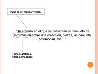 ¿Qué es un museo virtual? “ Un entorno en el que se presentan un conjunto de información sobre una colección, piezas, un conjunto patrimonial, etc.…” Textos, gráficos, videos, imágenes 